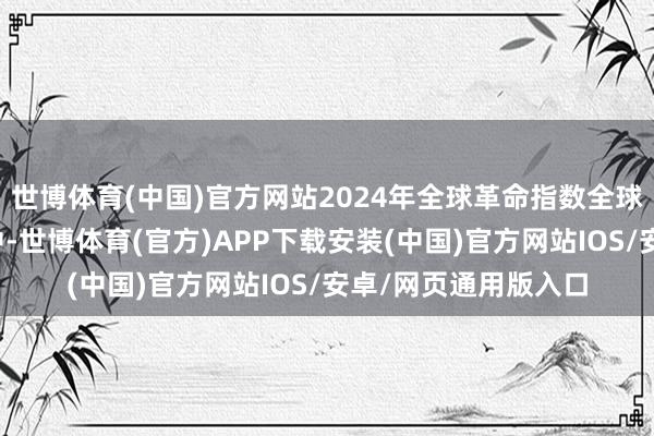 世博体育(中国)官方网站2024年全球革命指数全球百强科技集群名次中-世博体育(官方)APP下载安装(中国)官方网站IOS/安卓/网页通用版入口