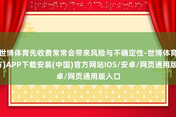 世博体育先收费常常会带来风险与不确定性-世博体育(官方)APP下载安装(中国)官方网站IOS/安卓/网页通用版入口