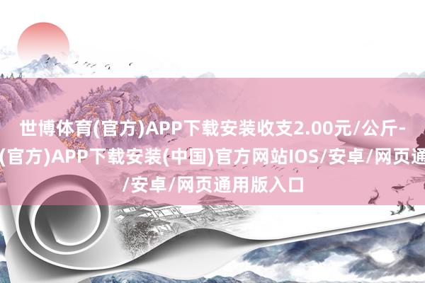 世博体育(官方)APP下载安装收支2.00元/公斤-世博体育(官方)APP下载安装(中国)官方网站IOS/安卓/网页通用版入口