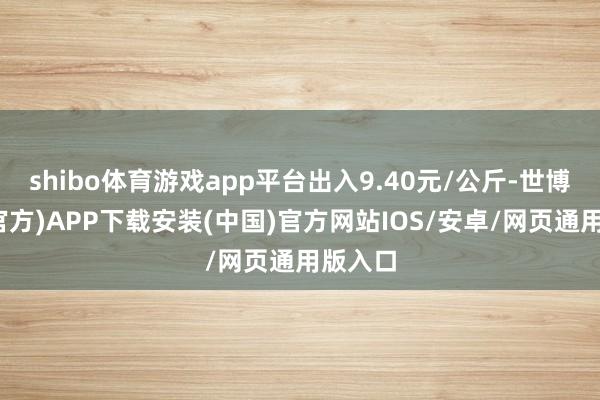 shibo体育游戏app平台出入9.40元/公斤-世博体育(官方)APP下载安装(中国)官方网站IOS/安卓/网页通用版入口