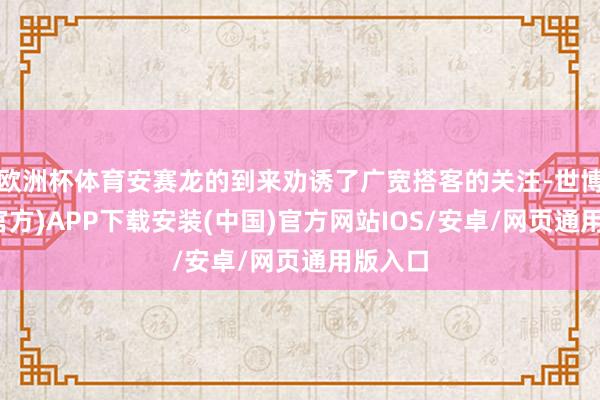 欧洲杯体育安赛龙的到来劝诱了广宽搭客的关注-世博体育(官方)APP下载安装(中国)官方网站IOS/安卓/网页通用版入口