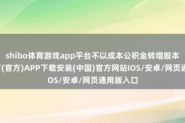 shibo体育游戏app平台不以成本公积金转增股本-世博体育(官方)APP下载安装(中国)官方网站IOS/安卓/网页通用版入口