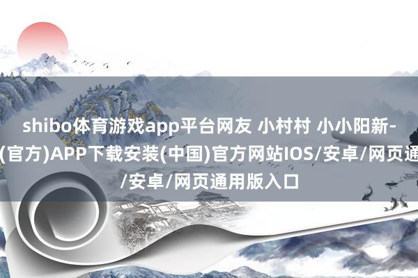 shibo体育游戏app平台网友 小村村 小小阳新-世博体育(官方)APP下载安装(中国)官方网站IOS/安卓/网页通用版入口