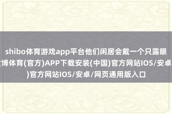 shibo体育游戏app平台他们闲居会戴一个只露眼睛的玄色面罩-世博体育(官方)APP下载安装(中国)官方网站IOS/安卓/网页通用版入口