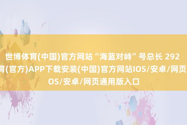 世博体育(中国)官方网站“海蓝对峙”号总长 292 米-世博体育(官方)APP下载安装(中国)官方网站IOS/安卓/网页通用版入口