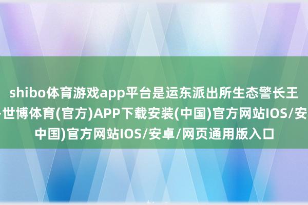 shibo体育游戏app平台是运东派出所生态警长王金鹏的常态化职责-世博体育(官方)APP下载安装(中国)官方网站IOS/安卓/网页通用版入口