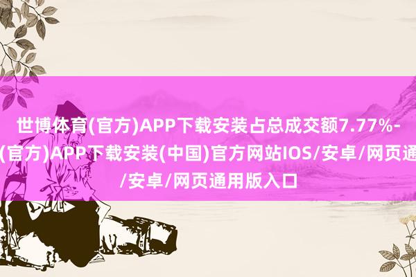 世博体育(官方)APP下载安装占总成交额7.77%-世博体育(官方)APP下载安装(中国)官方网站IOS/安卓/网页通用版入口