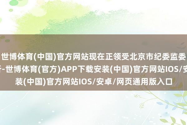 世博体育(中国)官方网站现在正领受北京市纪委监委纪律审查和监察打听-世博体育(官方)APP下载安装(中国)官方网站IOS/安卓/网页通用版入口