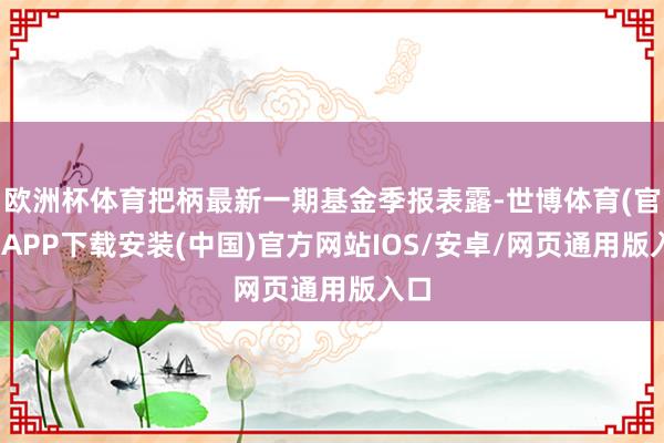 欧洲杯体育把柄最新一期基金季报表露-世博体育(官方)APP下载安装(中国)官方网站IOS/安卓/网页通用版入口