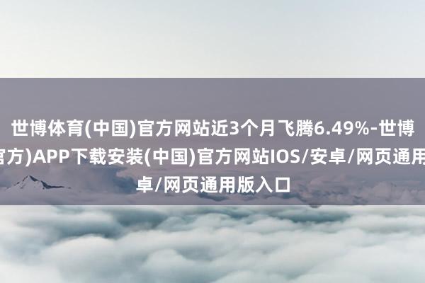 世博体育(中国)官方网站近3个月飞腾6.49%-世博体育(官方)APP下载安装(中国)官方网站IOS/安卓/网页通用版入口