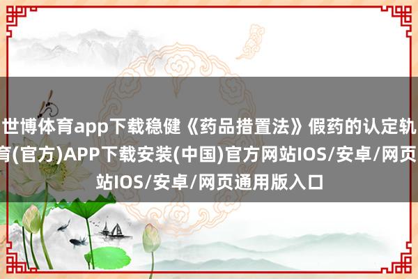 世博体育app下载稳健《药品措置法》假药的认定轨范-世博体育(官方)APP下载安装(中国)官方网站IOS/安卓/网页通用版入口