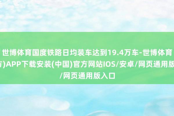 世博体育国度铁路日均装车达到19.4万车-世博体育(官方)APP下载安装(中国)官方网站IOS/安卓/网页通用版入口