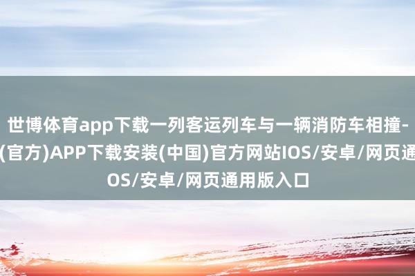 世博体育app下载一列客运列车与一辆消防车相撞-世博体育(官方)APP下载安装(中国)官方网站IOS/安卓/网页通用版入口