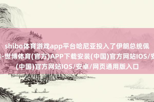 shibo体育游戏app平台哈尼亚投入了伊朗总统佩泽希都扬的接事庆典-世博体育(官方)APP下载安装(中国)官方网站IOS/安卓/网页通用版入口