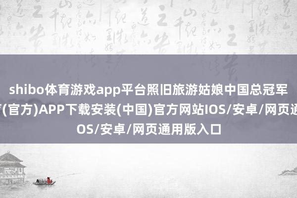 shibo体育游戏app平台照旧旅游姑娘中国总冠军-世博体育(官方)APP下载安装(中国)官方网站IOS/安卓/网页通用版入口