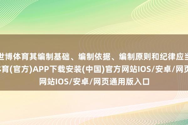 世博体育其编制基础、编制依据、编制原则和纪律应当一致-世博体育(官方)APP下载安装(中国)官方网站IOS/安卓/网页通用版入口