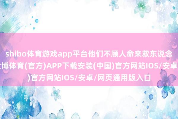 shibo体育游戏app平台他们不顾人命来救东说念主：说言未了-世博体育(官方)APP下载安装(中国)官方网站IOS/安卓/网页通用版入口