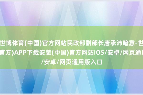 世博体育(中国)官方网站民政部副部长唐承沛暗意-世博体育(官方)APP下载安装(中国)官方网站IOS/安卓/网页通用版入口