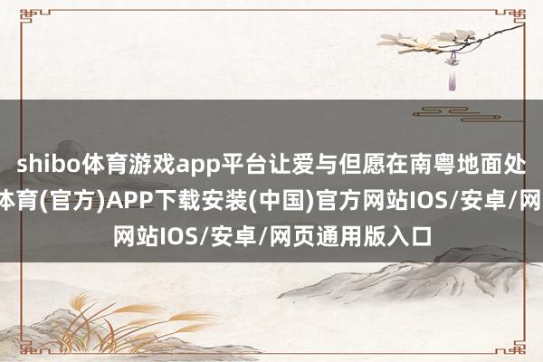 shibo体育游戏app平台让爱与但愿在南粤地面处处盛开-世博体育(官方)APP下载安装(中国)官方网站IOS/安卓/网页通用版入口