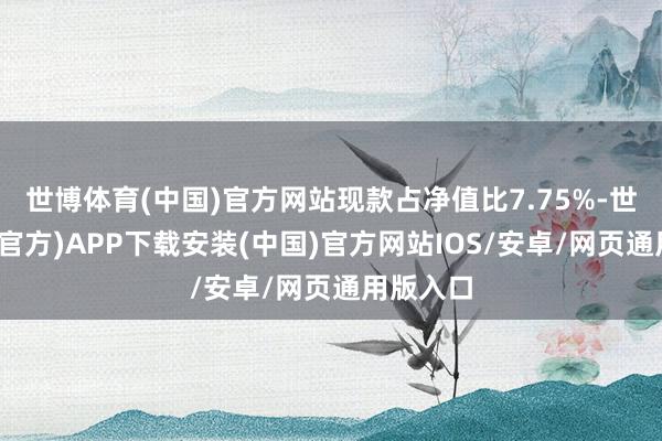 世博体育(中国)官方网站现款占净值比7.75%-世博体育(官方)APP下载安装(中国)官方网站IOS/安卓/网页通用版入口