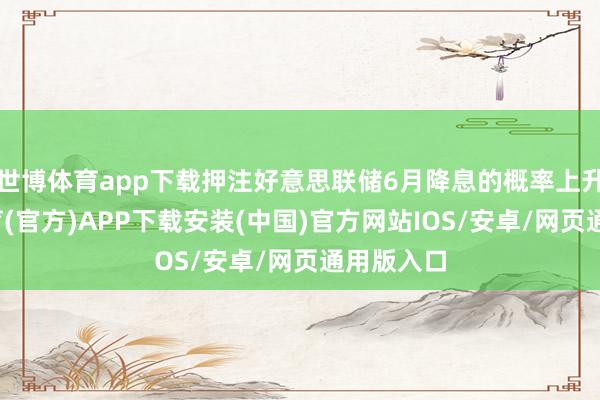 世博体育app下载押注好意思联储6月降息的概率上升-世博体育(官方)APP下载安装(中国)官方网站IOS/安卓/网页通用版入口