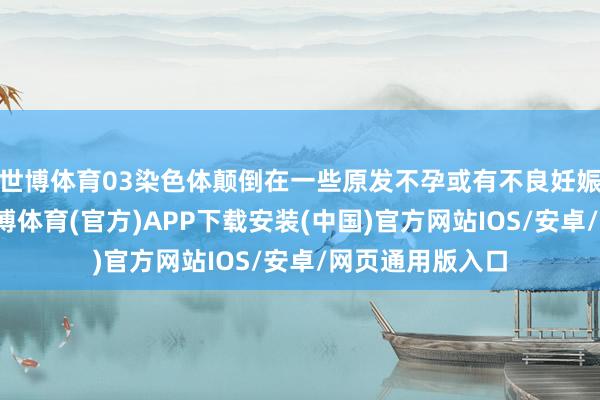 世博体育03染色体颠倒在一些原发不孕或有不良妊娠史的爱妻中-世博体育(官方)APP下载安装(中国)官方网站IOS/安卓/网页通用版入口