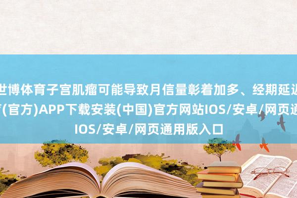 世博体育子宫肌瘤可能导致月信量彰着加多、经期延迟-世博体育(官方)APP下载安装(中国)官方网站IOS/安卓/网页通用版入口