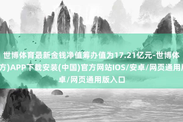 世博体育最新金钱净值筹办值为17.21亿元-世博体育(官方)APP下载安装(中国)官方网站IOS/安卓/网页通用版入口