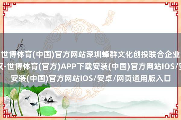 世博体育(中国)官方网站深圳蜂群文化创投联合企业（有限联合）5%股权-世博体育(官方)APP下载安装(中国)官方网站IOS/安卓/网页通用版入口