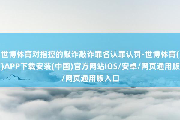 世博体育对指控的敲诈敲诈罪名认罪认罚-世博体育(官方)APP下载安装(中国)官方网站IOS/安卓/网页通用版入口