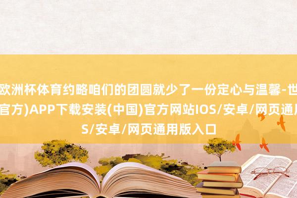 欧洲杯体育约略咱们的团圆就少了一份定心与温馨-世博体育(官方)APP下载安装(中国)官方网站IOS/安卓/网页通用版入口