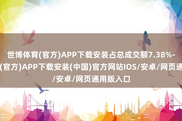 世博体育(官方)APP下载安装占总成交额7.38%-世博体育(官方)APP下载安装(中国)官方网站IOS/安卓/网页通用版入口