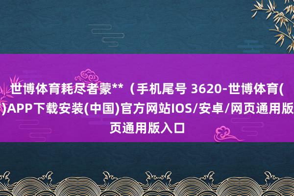 世博体育耗尽者蒙**（手机尾号 3620-世博体育(官方)APP下载安装(中国)官方网站IOS/安卓/网页通用版入口