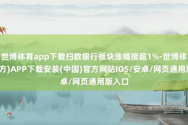 世博体育app下载扫数银行板块涨幅接超1%-世博体育(官方)APP下载安装(中国)官方网站IOS/安卓/网页通用版入口