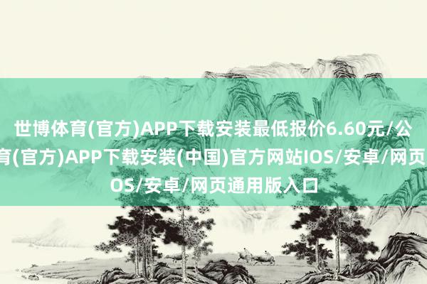 世博体育(官方)APP下载安装最低报价6.60元/公斤-世博体育(官方)APP下载安装(中国)官方网站IOS/安卓/网页通用版入口