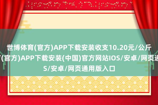 世博体育(官方)APP下载安装收支10.20元/公斤-世博体育(官方)APP下载安装(中国)官方网站IOS/安卓/网页通用版入口