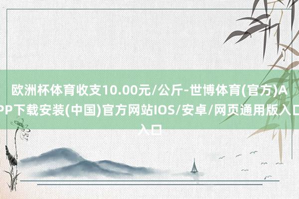 欧洲杯体育收支10.00元/公斤-世博体育(官方)APP下载安装(中国)官方网站IOS/安卓/网页通用版入口